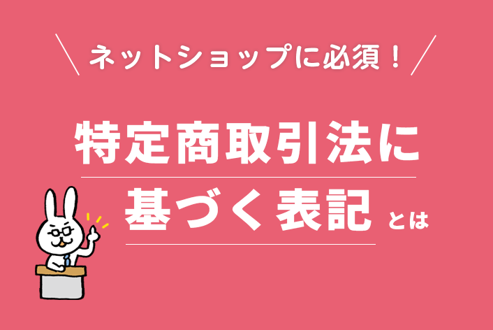 ネットショップ運営に必須！「特定商取引法に基づく表記」とは？